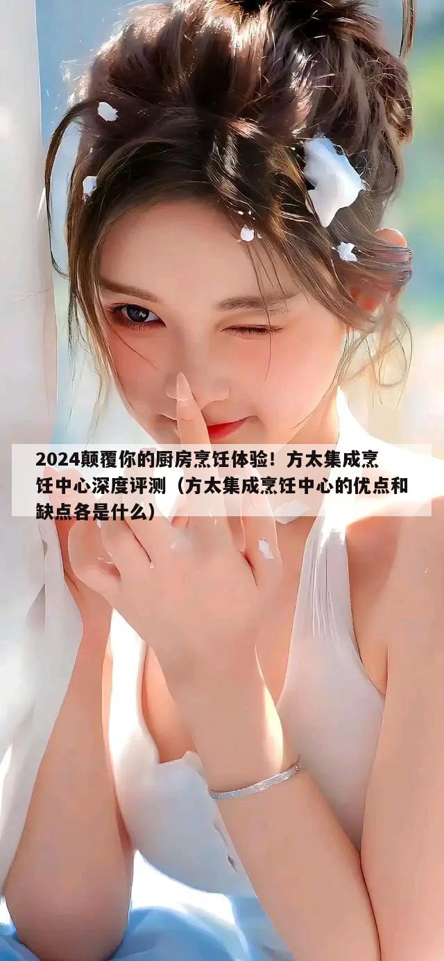 2024颠覆你的厨房烹饪体验！方太集成烹饪中心深度评测（方太集成烹饪中心的优点和缺点各是什么）