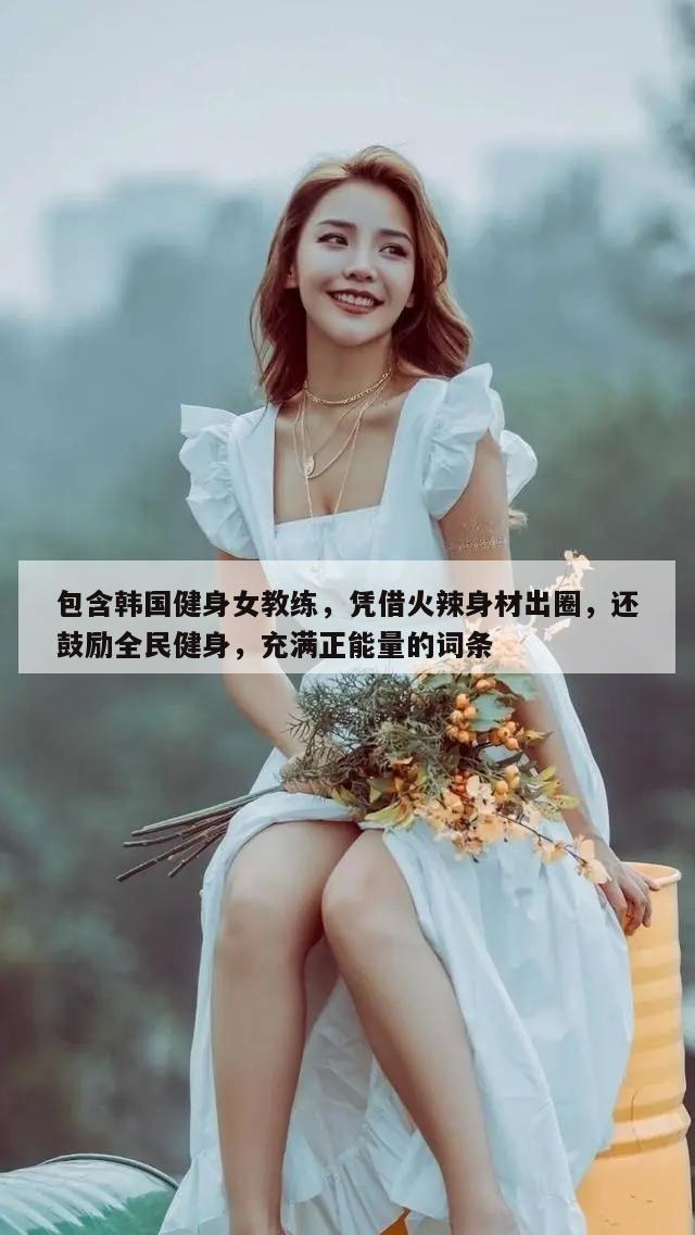 包含韩国健身女教练，凭借火辣身材出圈，还鼓励全民健身，充满正能量的词条