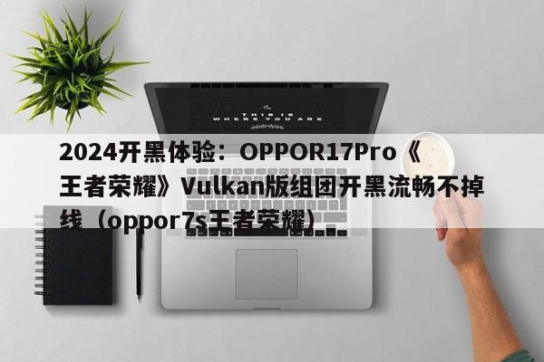 2024开黑体验：OPPOR17Pro《王者荣耀》Vulkan版组团开黑流畅不掉线（oppor7s王者荣耀）