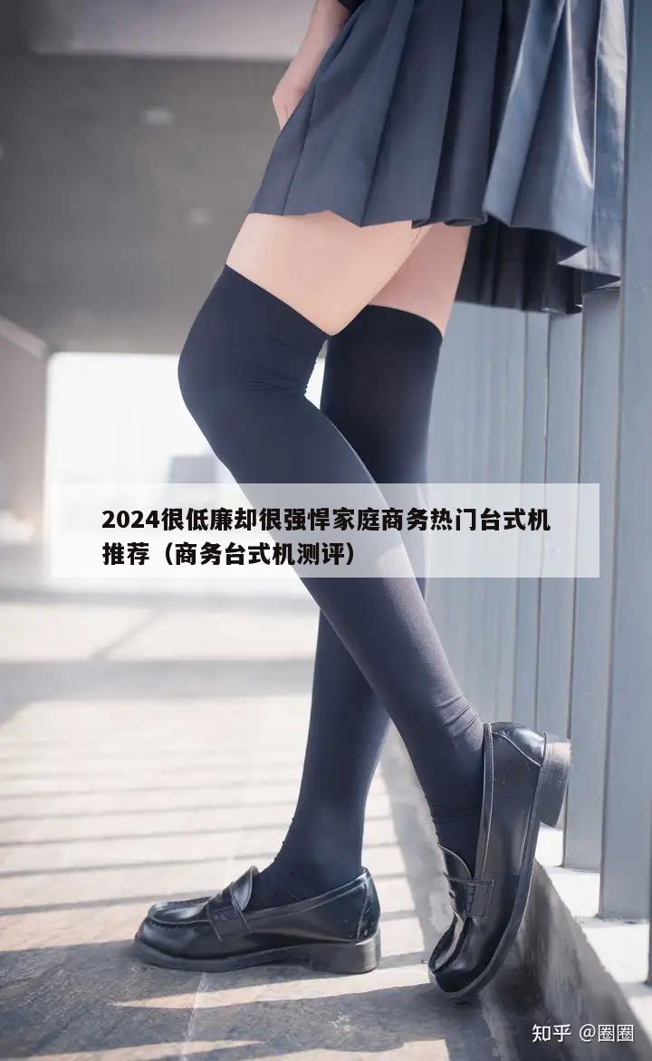 2024很低廉却很强悍家庭商务热门台式机推荐（商务台式机测评）