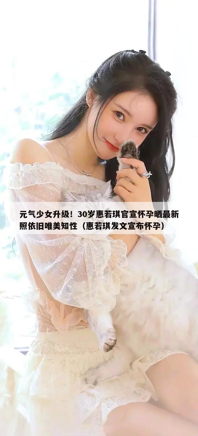 元气少女升级！30岁惠若琪官宣怀孕晒最新照依旧唯美知性（惠若琪发文宣布怀孕）