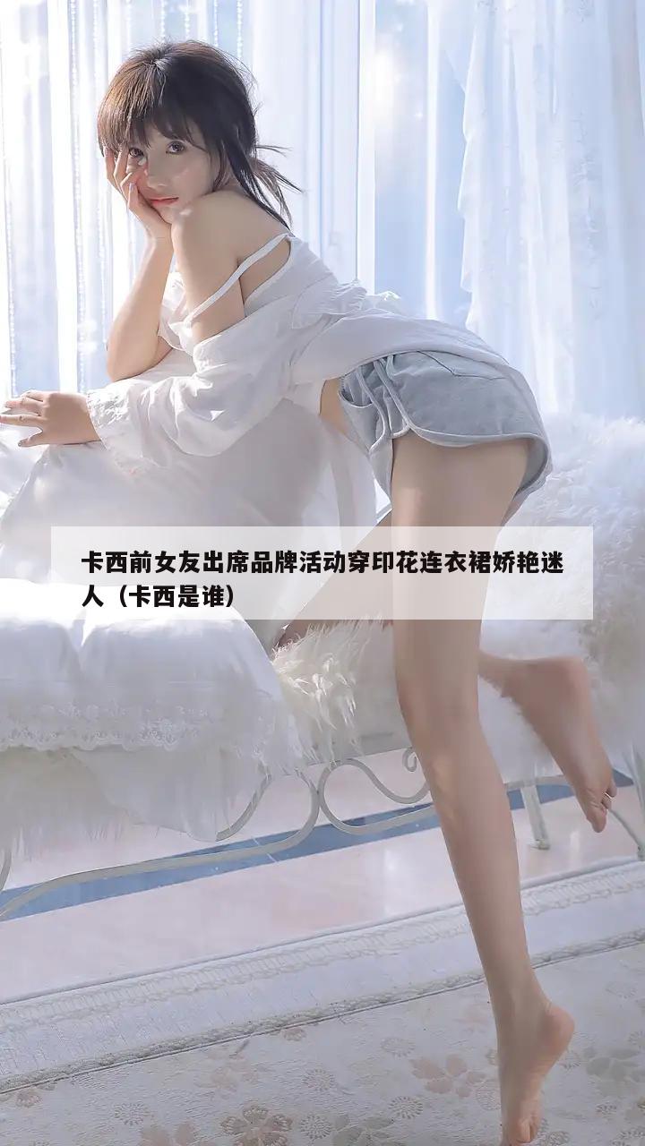 卡西前女友出席品牌活动穿印花连衣裙娇艳迷人（卡西是谁）