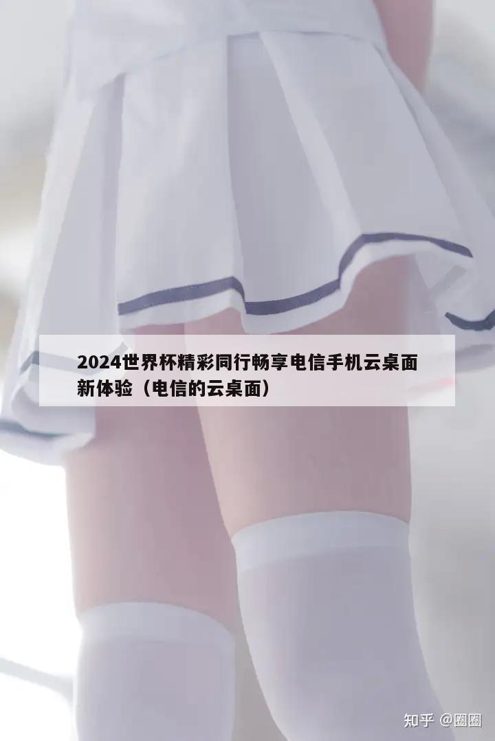 2024世界杯精彩同行畅享电信手机云桌面新体验（电信的云桌面）