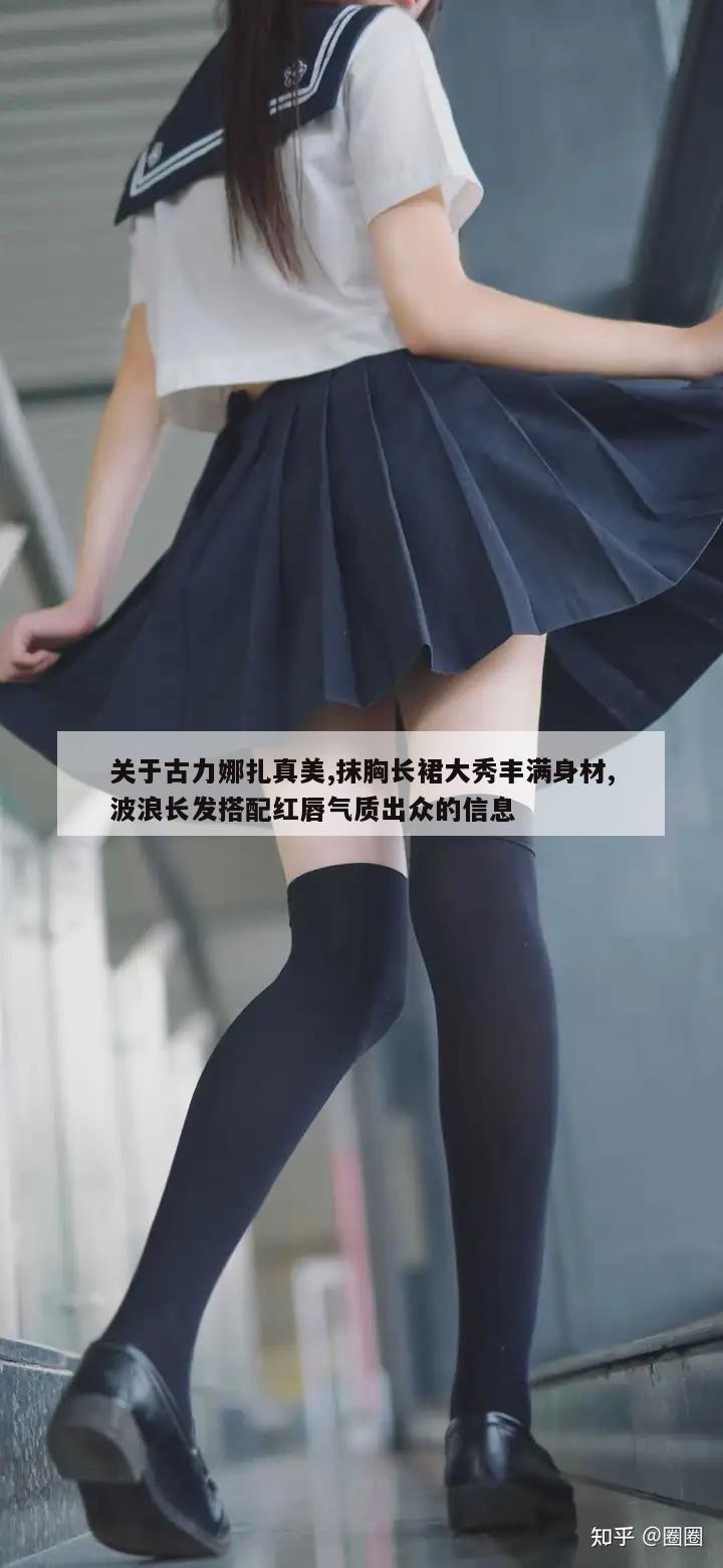 关于古力娜扎真美,抹胸长裙大秀丰满身材,波浪长发搭配红唇气质出众的信息