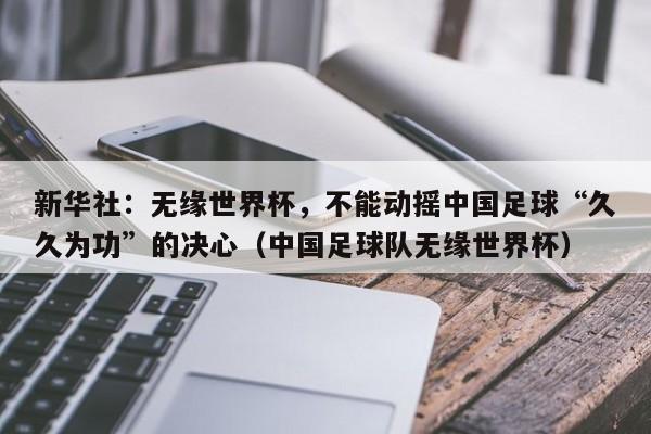 新华社：无缘世界杯，不能动摇中国足球“久久为功”的决心（中国足球队无缘世界杯）