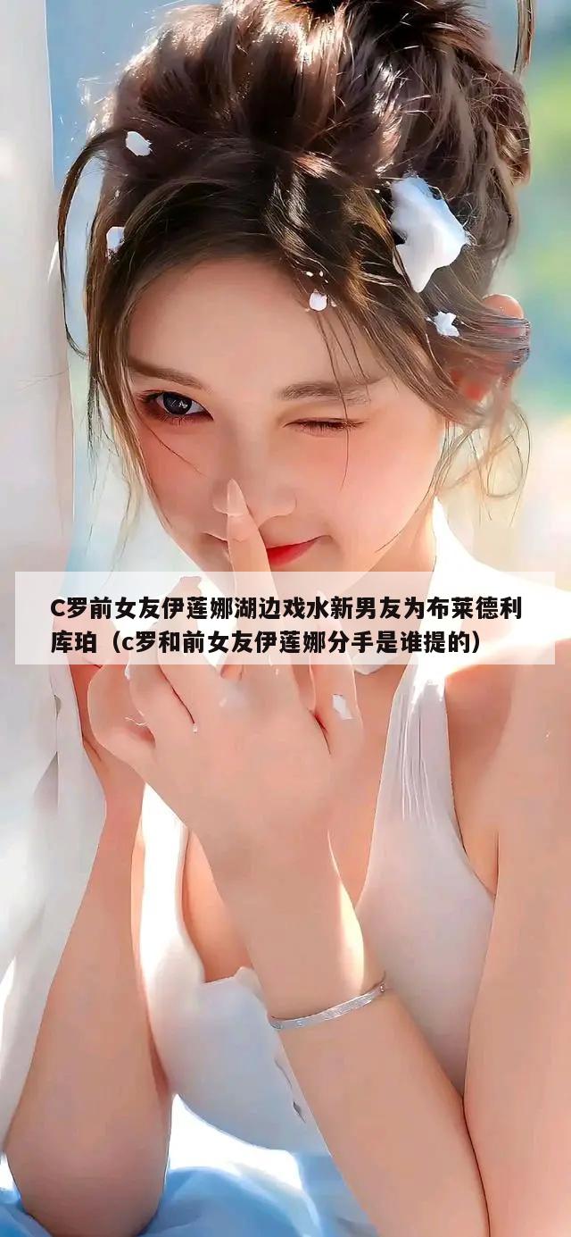 C罗前女友伊莲娜湖边戏水新男友为布莱德利库珀（c罗和前女友伊莲娜分手是谁提的）