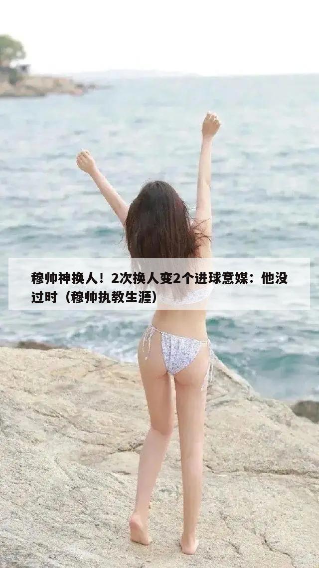 穆帅神换人！2次换人变2个进球意媒：他没过时（穆帅执教生涯）