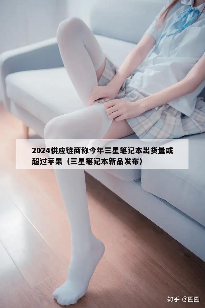 2024供应链商称今年三星笔记本出货量或超过苹果（三星笔记本新品发布）