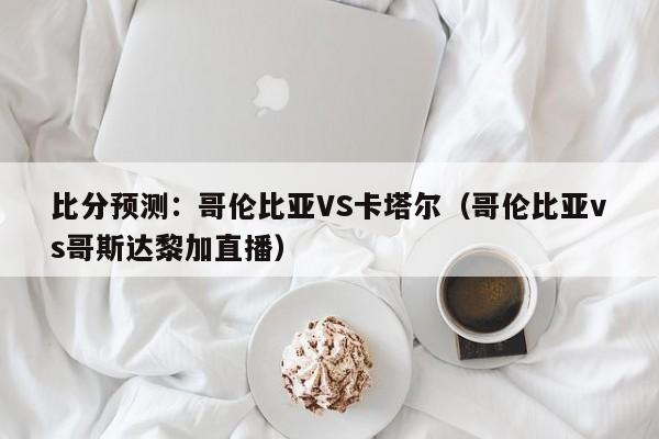 比分预测：哥伦比亚VS卡塔尔（哥伦比亚vs哥斯达黎加直播）