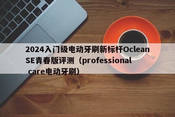 2024入门级电动牙刷新标杆OcleanSE青春版评测（professional care电动牙刷）