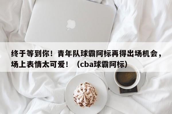 终于等到你！青年队球霸阿标再得出场机会，场上表情太可爱！（cba球霸阿标）