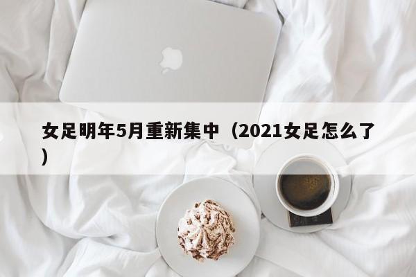 女足明年5月重新集中（2021女足怎么了）