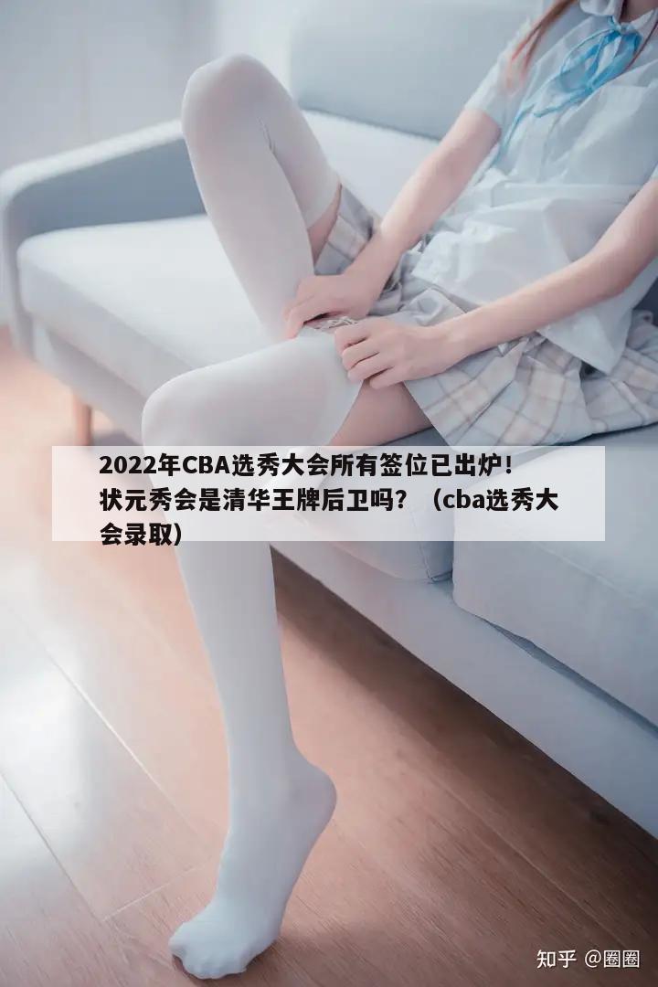 2022年CBA选秀大会所有签位已出炉！状元秀会是清华王牌后卫吗？（cba选秀大会录取）