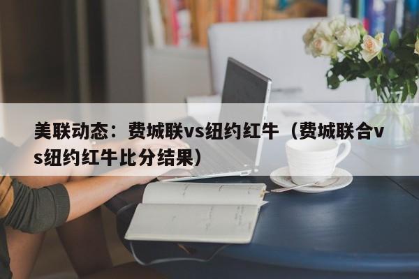 美联动态：费城联vs纽约红牛（费城联合vs纽约红牛比分结果）