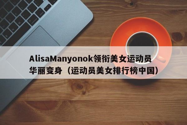 AlisaManyonok领衔美女运动员华丽变身（运动员美女排行榜中国）