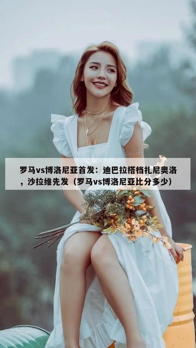 罗马vs博洛尼亚首发：迪巴拉搭档扎尼奥洛，沙拉维先发（罗马vs博洛尼亚比分多少）