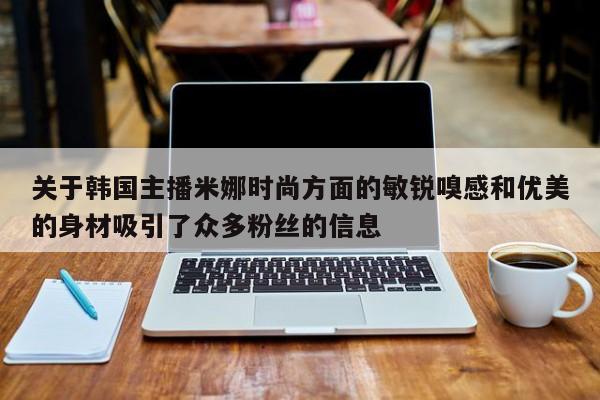 关于韩国主播米娜时尚方面的敏锐嗅感和优美的身材吸引了众多粉丝的信息