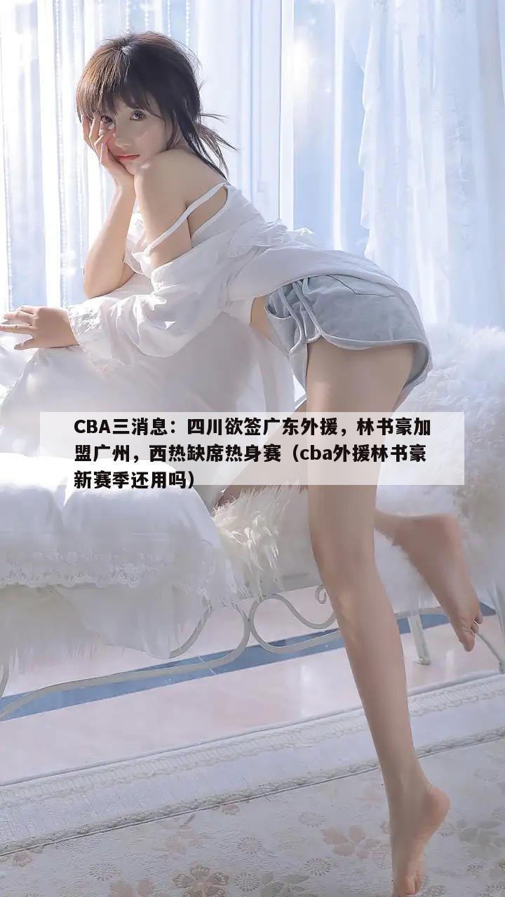 CBA三消息：四川欲签广东外援，林书豪加盟广州，西热缺席热身赛（cba外援林书豪新赛季还用吗）