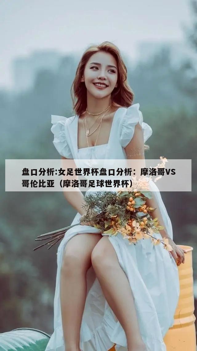 盘口分析:女足世界杯盘口分析：摩洛哥VS哥伦比亚（摩洛哥足球世界杯）