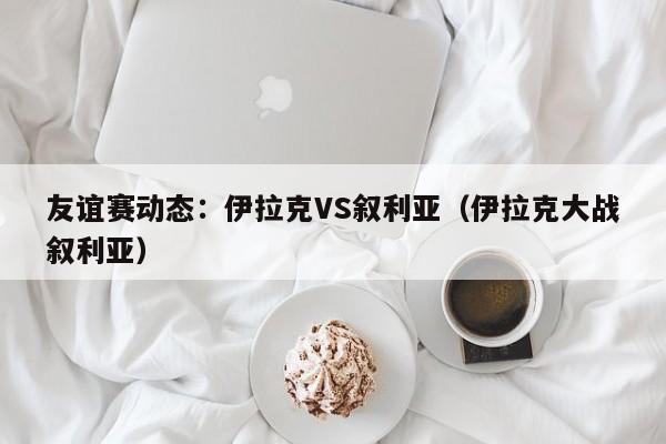 友谊赛动态：伊拉克VS叙利亚（伊拉克大战叙利亚）