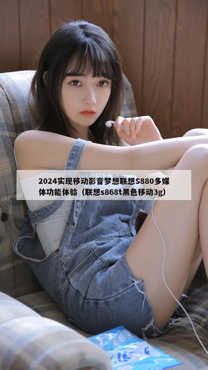 2024实现移动影音梦想联想S880多媒体功能体验（联想s868t黑色移动3g）