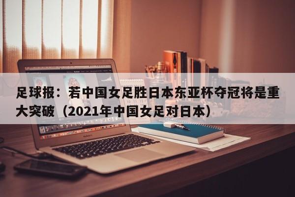 足球报：若中国女足胜日本东亚杯夺冠将是重大突破（2021年中国女足对日本）